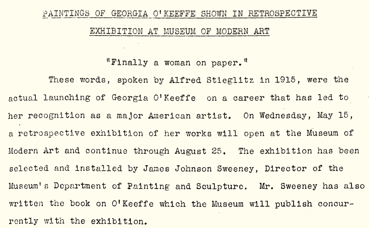 Typewritten document. The cream-colored sheet has a press release heading typed in underlined all caps: 'Paintings of Georgia O'Keeffe shown in retrospective exhibition at Museum of Modern Art.' The paragraph below is headed with the text in quotation marks, 'Finally a woman on paper.' The paragraph beneath reads, 'These words, spoken by Alfred Stieglitz in 1915, were the actual launching of Georgia O’Keeffe on a career that has led to her recognition as a major American artist. On Wednesday, May 15, a retrospective exhibition of her works will open at the Museum of Modern Art and continue through August 25. The exhibition has been selected and installed by James Johnson Sweeney, Director of the Museum’s Department of Painting and Sculpture. Mr. Sweeney has also written the book on O’Keeffe which the Museum will publish concurrently with the exhibition.'